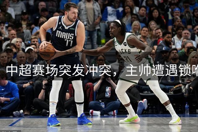 中超赛场突发冲突，主帅遭遇锁喉事件引发热议