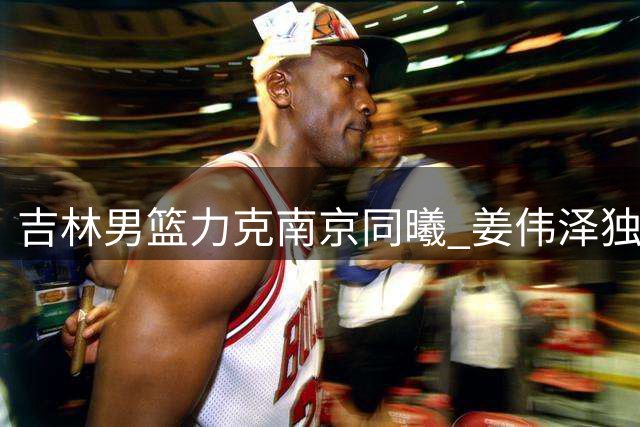吉林男篮力克南京同曦 姜伟泽独揽27分闪耀同江邀请赛